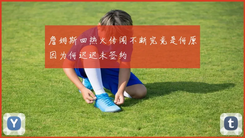 詹姆斯回热火传闻不断究竟是何原因为何迟迟未签约