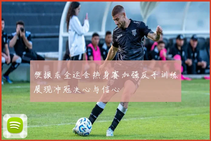 樊振东全运会热身赛加强反手训练展现冲冠决心与信心