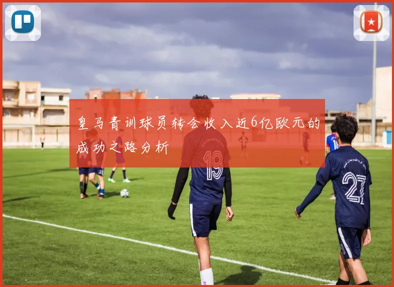 皇马青训球员转会收入近6亿欧元的成功之路分析