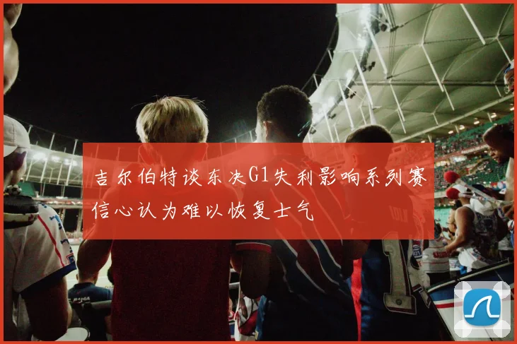 吉尔伯特谈东决G1失利影响系列赛信心认为难以恢复士气