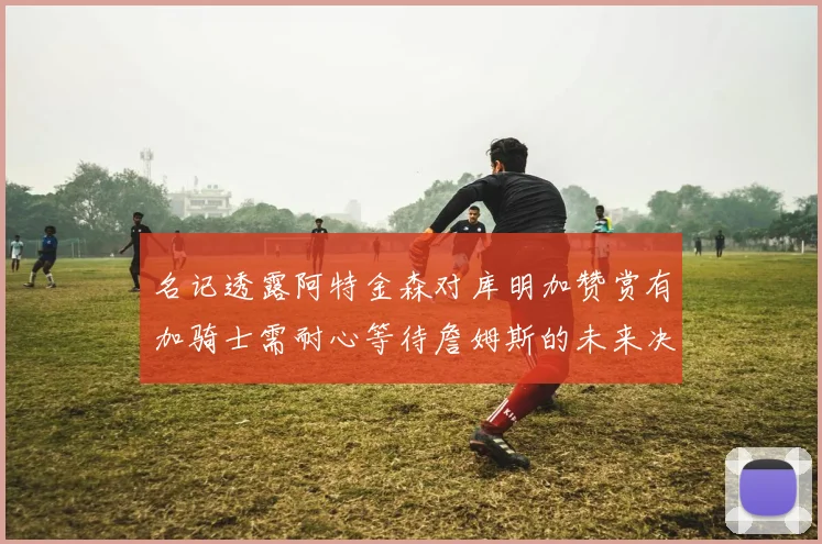 名记透露阿特金森对库明加赞赏有加骑士需耐心等待詹姆斯的未来决定