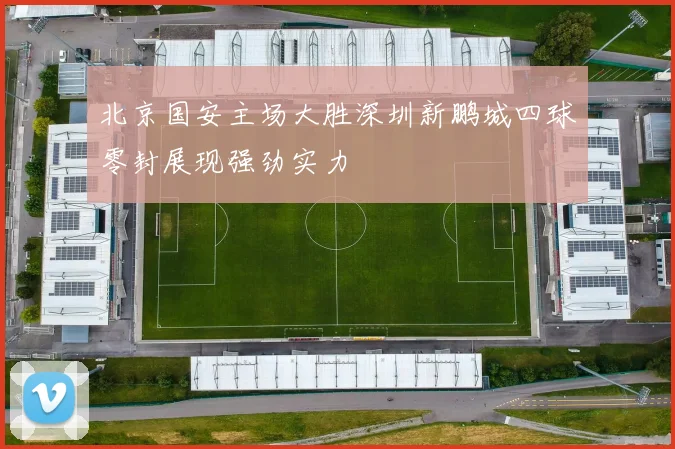 北京国安主场大胜深圳新鹏城四球零封展现强劲实力