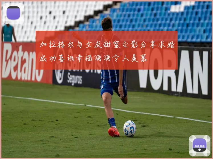 加拉格尔与女友甜蜜合影分享求婚成功喜讯幸福满满令人羡慕