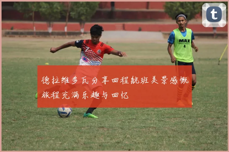 德拉维多瓦分享回程航班美景感慨旅程充满乐趣与回忆
