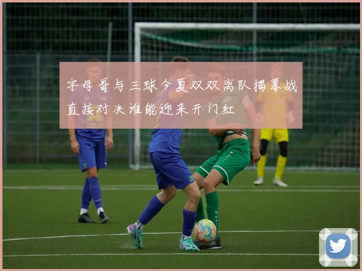 字母哥与三球今夏双双离队揭幕战直接对决谁能迎来开门红