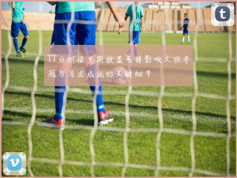 TT分析福克斯被盖或将影响文班夺冠与马龙成就的关键细节