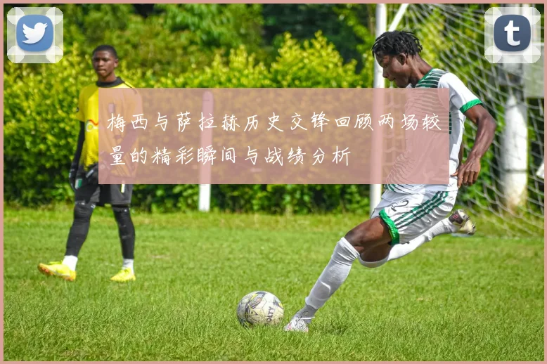 梅西与萨拉赫历史交锋回顾两场较量的精彩瞬间与战绩分析