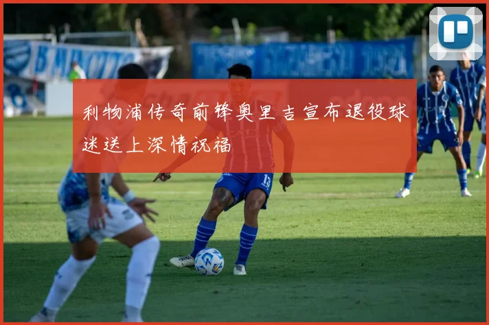 利物浦传奇前锋奥里吉宣布退役球迷送上深情祝福