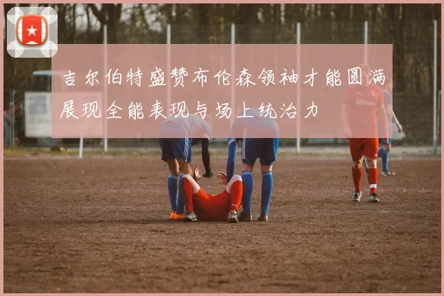 吉尔伯特盛赞布伦森领袖才能圆满展现全能表现与场上统治力