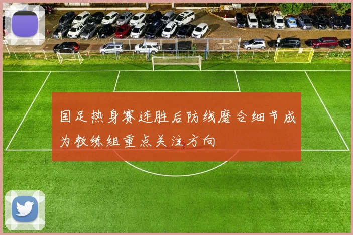 国足热身赛连胜后防线磨合细节成为教练组重点关注方向