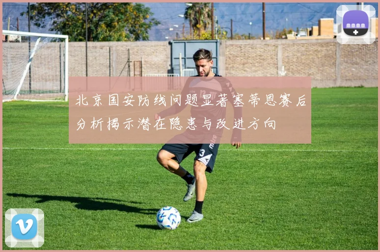 北京国安防线问题显著塞蒂恩赛后分析揭示潜在隐患与改进方向