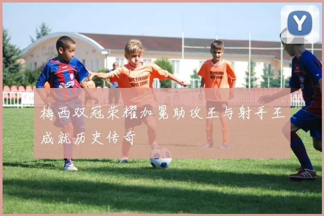 梅西双冠荣耀加冕助攻王与射手王成就历史传奇