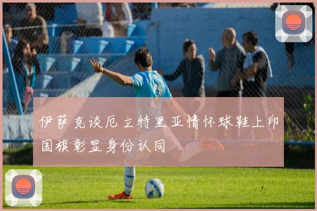 伊萨克谈厄立特里亚情怀球鞋上印国旗彰显身份认同