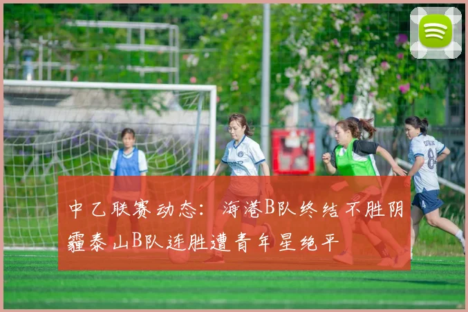 中乙联赛动态：海港B队终结不胜阴霾泰山B队连胜遭青年星绝平