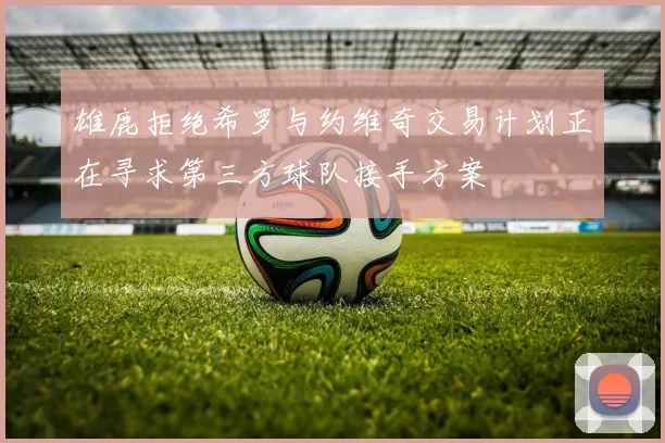 雄鹿拒绝希罗与约维奇交易计划正在寻求第三方球队接手方案